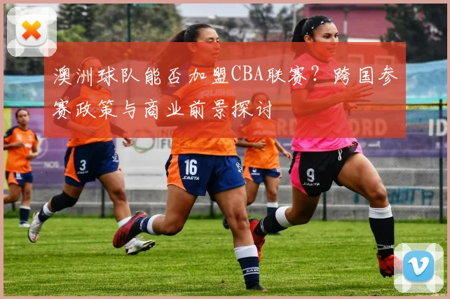澳洲球队能否加盟CBA联赛?跨国参赛政策与商业前景探讨