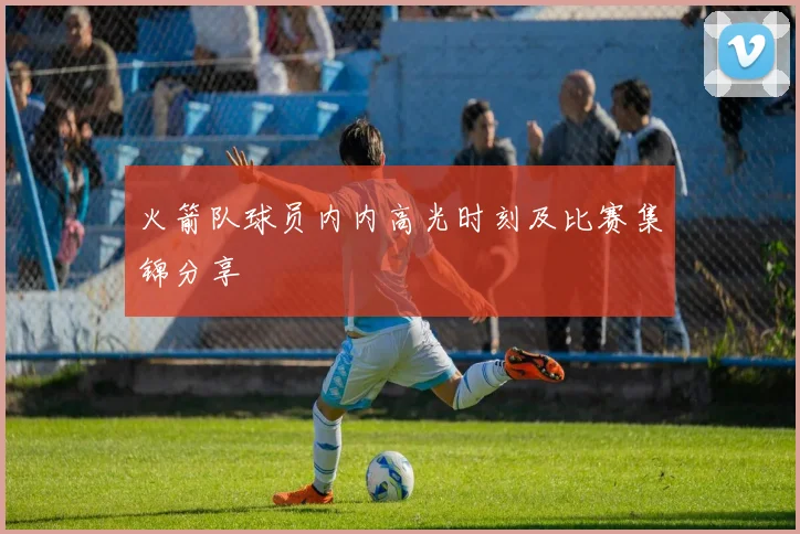 火箭队球员内内高光时刻及比赛集锦分享